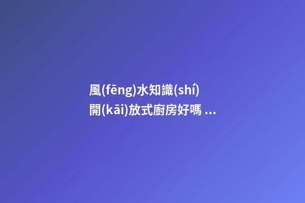 風(fēng)水知識(shí)開(kāi)放式廚房好嗎 開(kāi)放式廚房有哪些影響